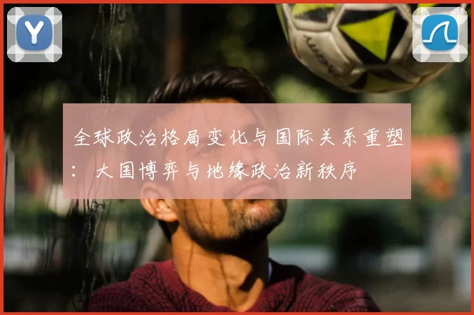 全球政治格局变化与国际关系重塑：大国博弈与地缘政治新秩序
