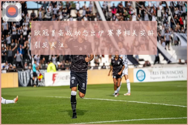 欧冠基备战动态出炉 赛事相关安排引发关注