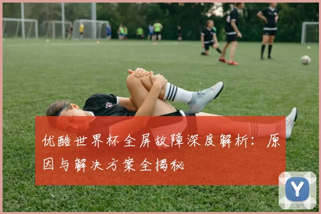 优酷世界杯全屏故障深度解析：原因与解决方案全揭秘