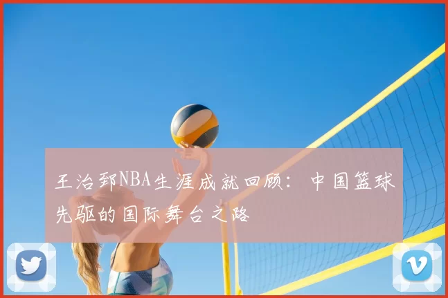 王治郅NBA生涯成就回顾：中国篮球先驱的国际舞台之路