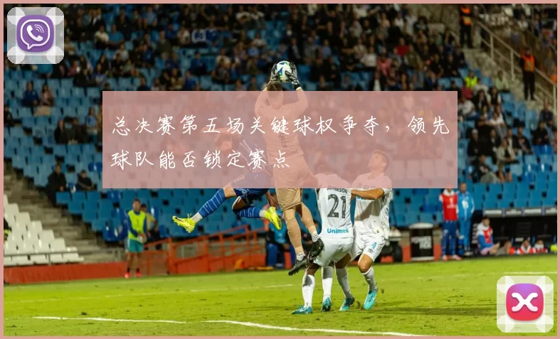 总决赛第五场关键球权争夺，领先球队能否锁定赛点