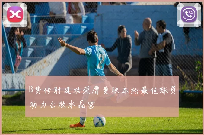 B费传射建功荣膺曼联本轮最佳球员助力击败水晶宫