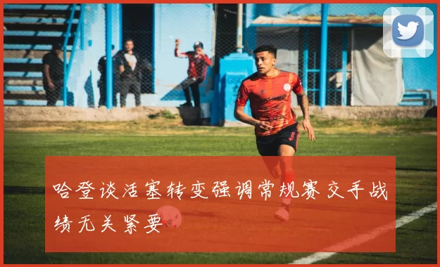 哈登谈活塞转变强调常规赛交手战绩无关紧要