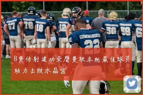 B费传射建功荣膺曼联本轮最佳球员助力击败水晶宫