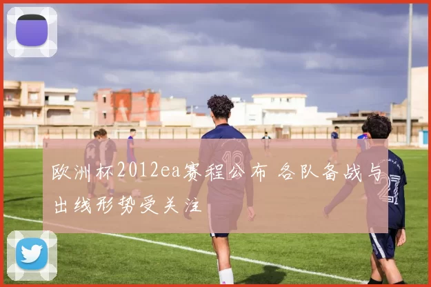 欧洲杯2012ea赛程公布 各队备战与出线形势受关注