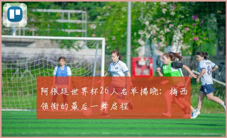 阿根廷世界杯26人名单揭晓：梅西领衔的最后一舞启程
