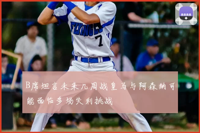B席坦言未来几周战皇马与阿森纳可能面临多场失利挑战