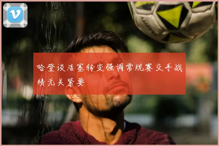 哈登谈活塞转变强调常规赛交手战绩无关紧要