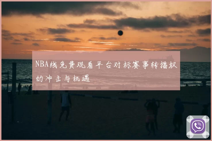 NBA线免费观看平台对标赛事转播权的冲击与机遇