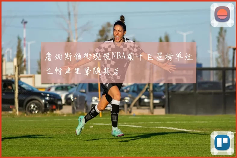 詹姆斯领衔现役NBA前十巨星榜单杜兰特库里紧随其后