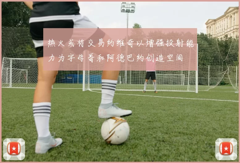 热火或将交易约维奇以增强投射能力为字母哥和阿德巴约创造空间