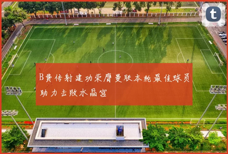 B费传射建功荣膺曼联本轮最佳球员助力击败水晶宫