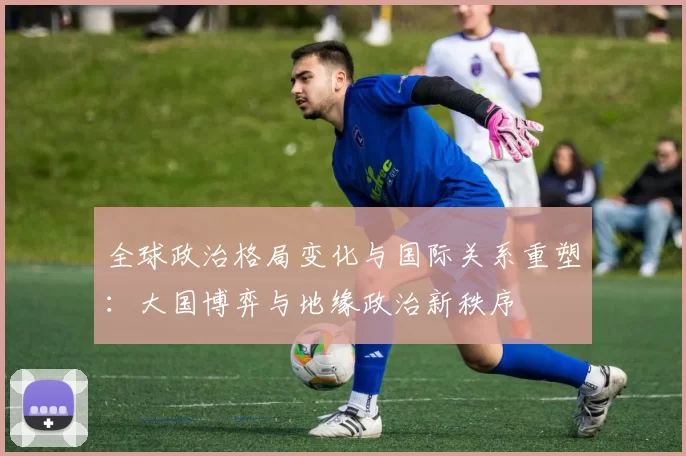 全球政治格局变化与国际关系重塑：大国博弈与地缘政治新秩序