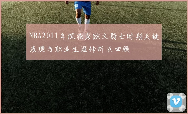 NBA2011年探花秀欧文骑士时期关键表现与职业生涯转折点回顾