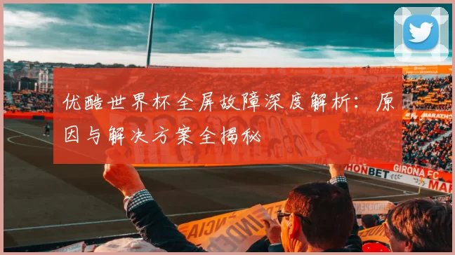 优酷世界杯全屏故障深度解析：原因与解决方案全揭秘