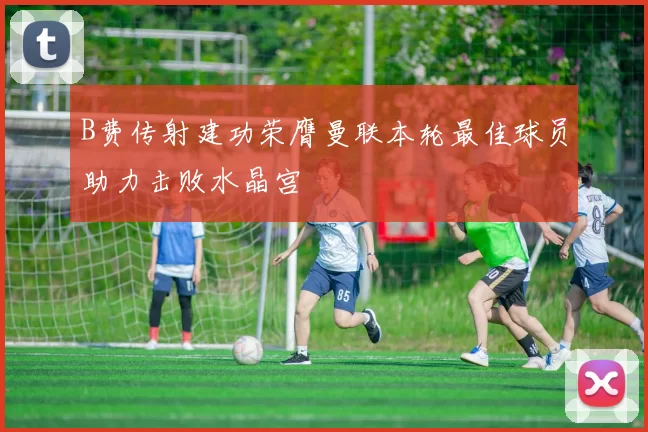 B费传射建功荣膺曼联本轮最佳球员助力击败水晶宫