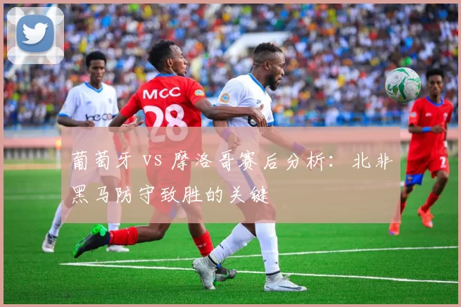 葡萄牙 vs 摩洛哥赛后分析：北非黑马防守致胜的关键