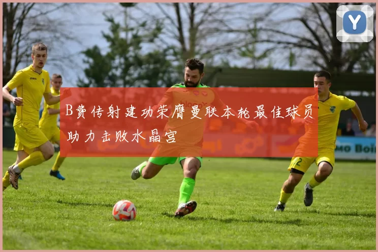 B费传射建功荣膺曼联本轮最佳球员助力击败水晶宫
