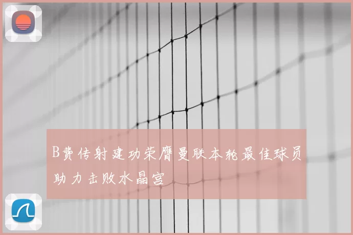 B费传射建功荣膺曼联本轮最佳球员助力击败水晶宫