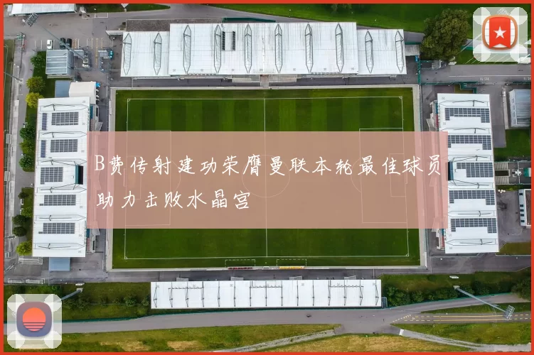 B费传射建功荣膺曼联本轮最佳球员助力击败水晶宫
