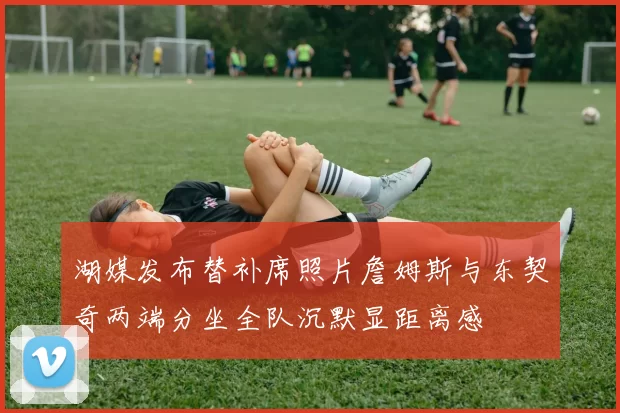 湖媒发布替补席照片詹姆斯与东契奇两端分坐全队沉默显距离感