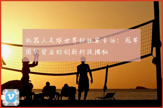 机器人足球世界杯独家专访：冠军团队背后的创新科技揭秘