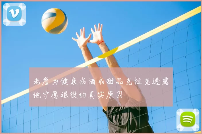 老詹为健康戒酒戒甜品克拉克透露他宁愿退役的真实原因