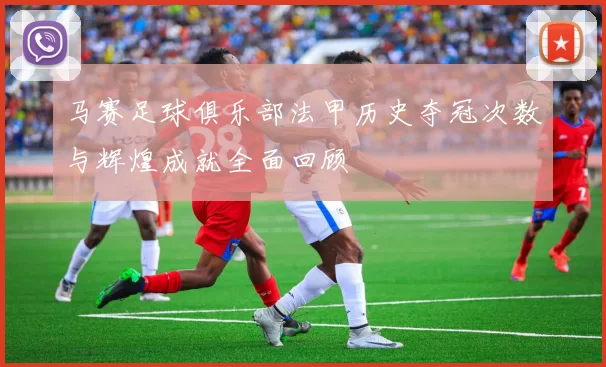 马赛足球俱乐部法甲历史夺冠次数与辉煌成就全面回顾