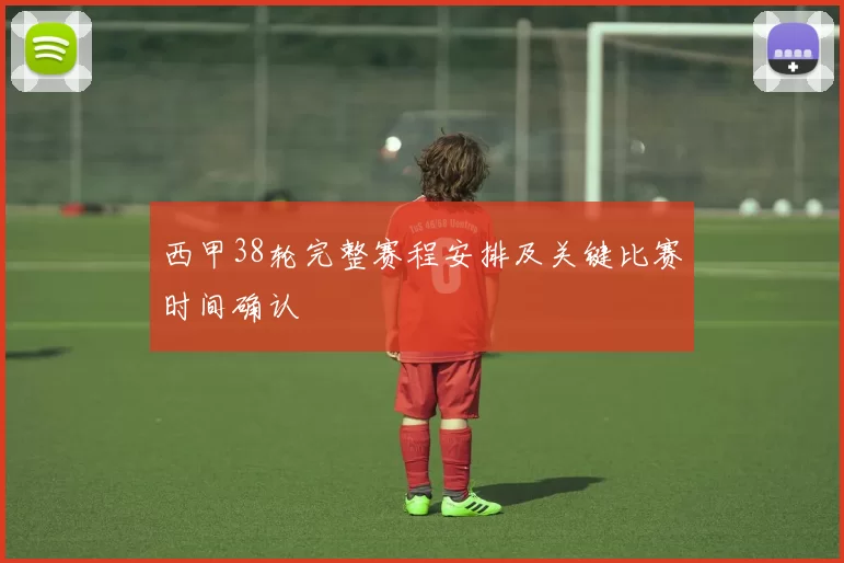 西甲38轮完整赛程安排及关键比赛时间确认